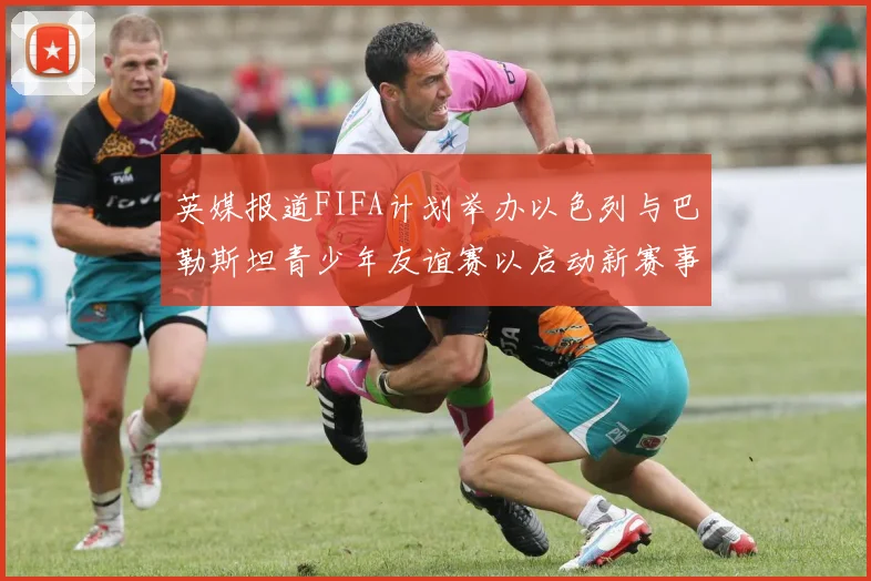 英媒报道FIFA计划举办以色列与巴勒斯坦青少年友谊赛以启动新赛事