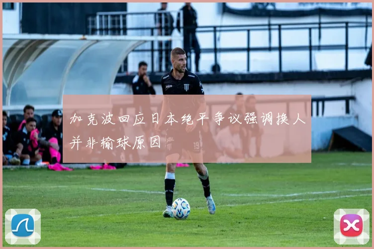 加克波回应日本绝平争议强调换人并非输球原因