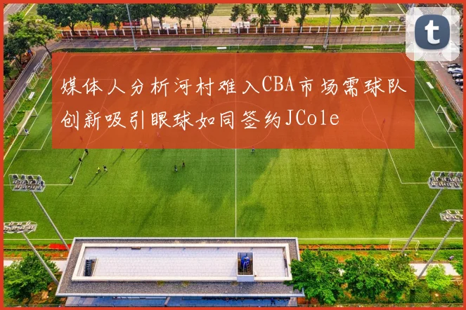 媒体人分析河村难入CBA市场需球队创新吸引眼球如同签约JCole