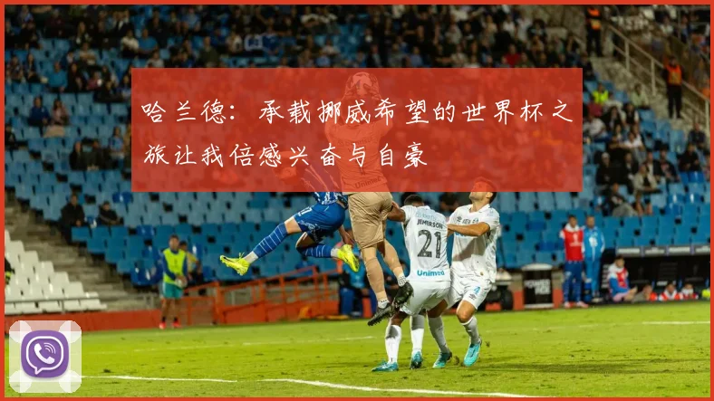 哈兰德：承载挪威希望的世界杯之旅让我倍感兴奋与自豪