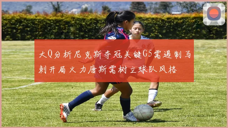 大Q分析尼克斯夺冠关键G5需遏制马刺开局火力唐斯需树立球队风格