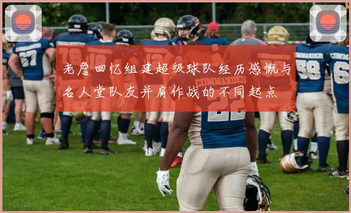 老詹回忆组建超级球队经历感慨与名人堂队友并肩作战的不同起点