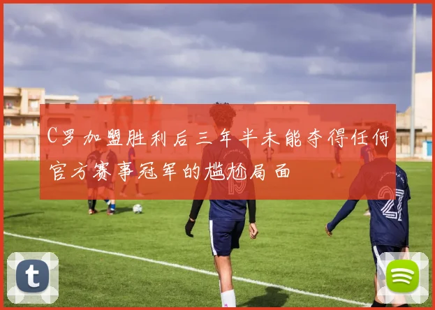 C罗加盟胜利后三年半未能夺得任何官方赛事冠军的尴尬局面