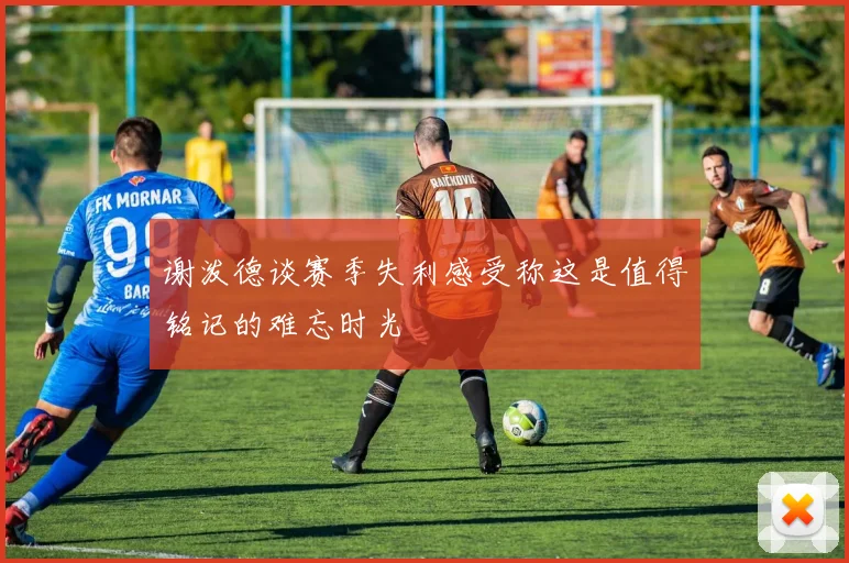 谢泼德谈赛季失利感受称这是值得铭记的难忘时光