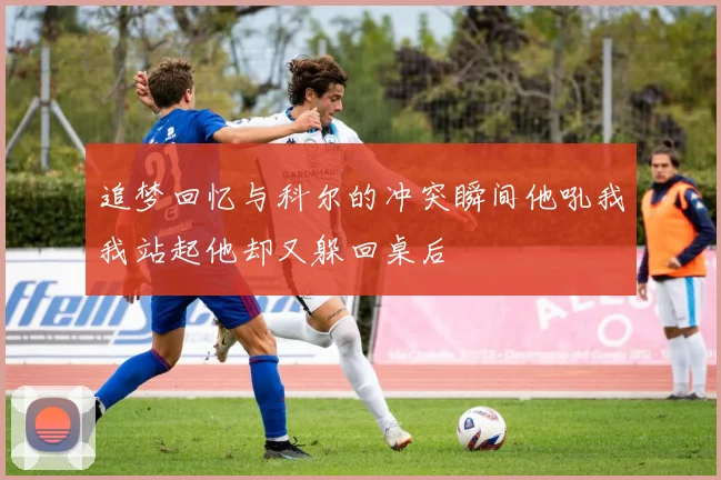 追梦回忆与科尔的冲突瞬间他吼我我站起他却又躲回桌后